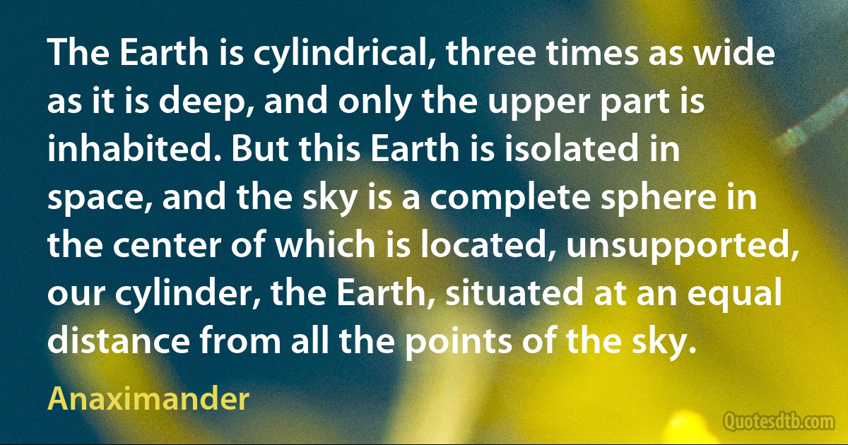 The Earth is cylindrical, three times as wide as it is deep, and only the upper part is inhabited. But this Earth is isolated in space, and the sky is a complete sphere in the center of which is located, unsupported, our cylinder, the Earth, situated at an equal distance from all the points of the sky. (Anaximander)