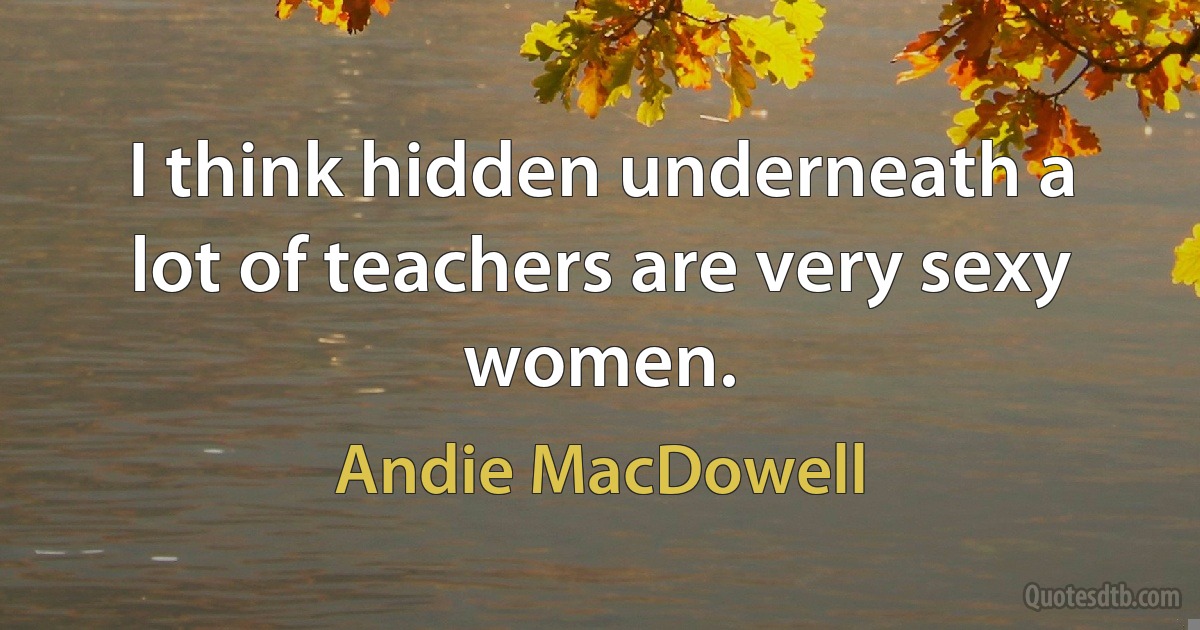 I think hidden underneath a lot of teachers are very sexy women. (Andie MacDowell)