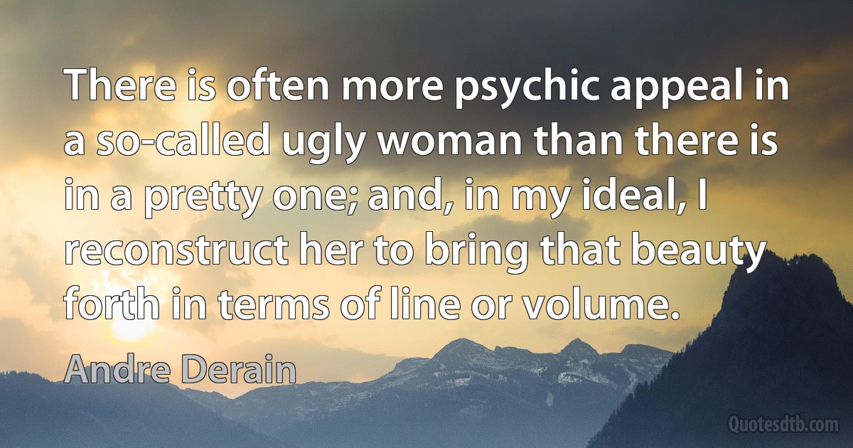 There is often more psychic appeal in a so-called ugly woman than there is in a pretty one; and, in my ideal, I reconstruct her to bring that beauty forth in terms of line or volume. (Andre Derain)