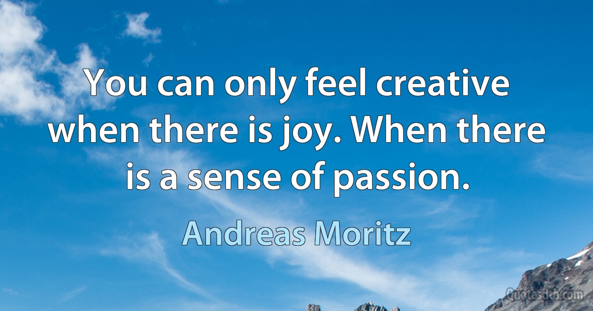 You can only feel creative when there is joy. When there is a sense of passion. (Andreas Moritz)