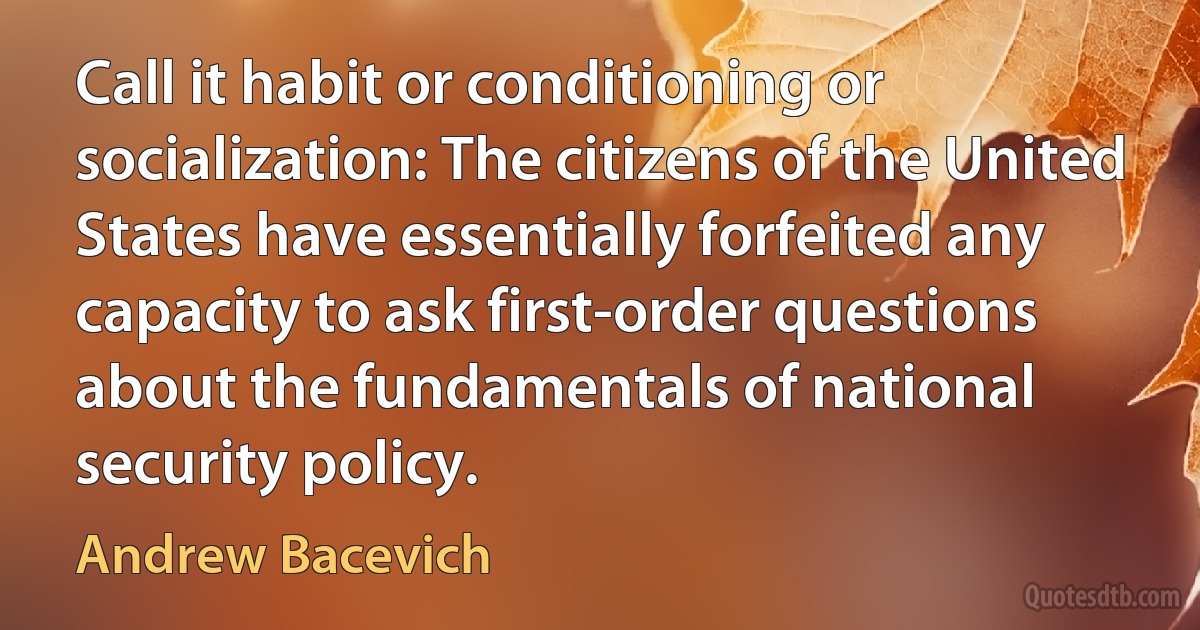 Call it habit or conditioning or socialization: The citizens of the United States have essentially forfeited any capacity to ask first-order questions about the fundamentals of national security policy. (Andrew Bacevich)