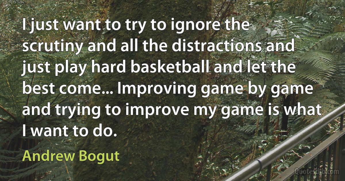 I just want to try to ignore the scrutiny and all the distractions and just play hard basketball and let the best come... Improving game by game and trying to improve my game is what I want to do. (Andrew Bogut)