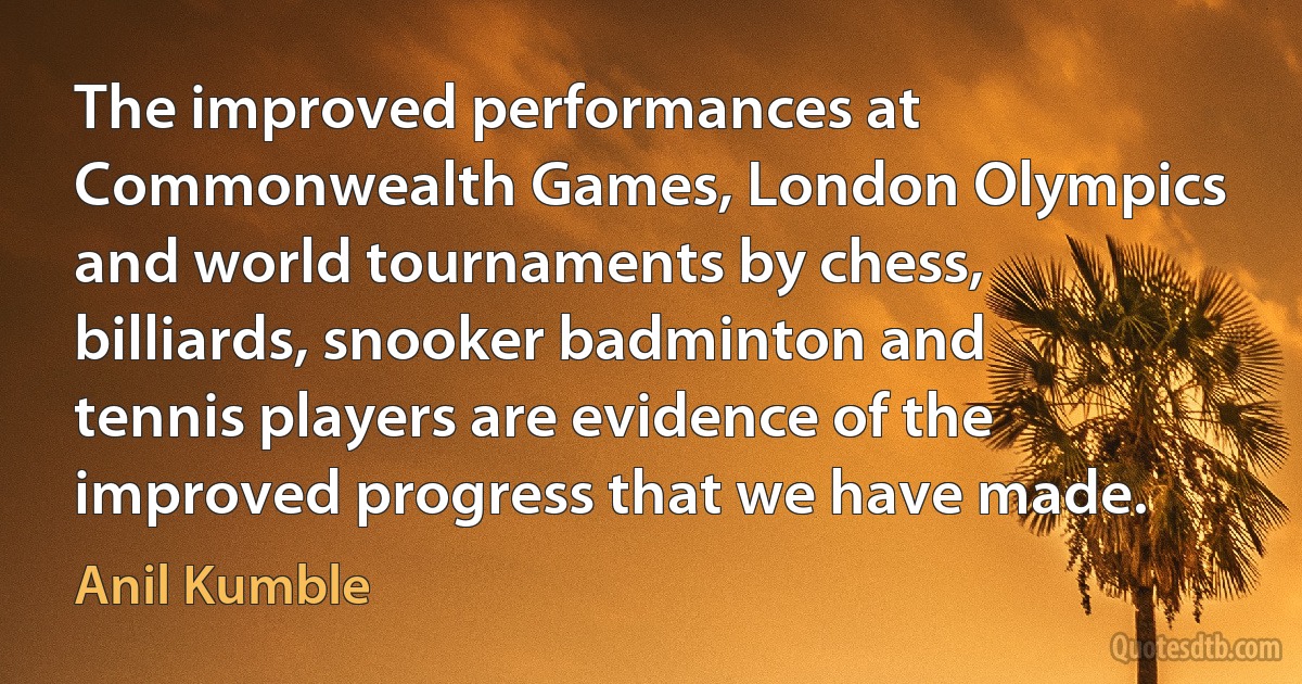 The improved performances at Commonwealth Games, London Olympics and world tournaments by chess, billiards, snooker badminton and tennis players are evidence of the improved progress that we have made. (Anil Kumble)