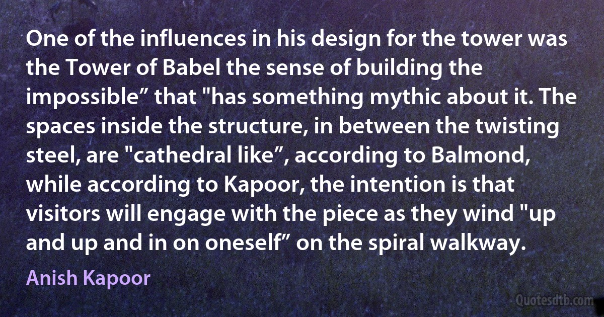 One of the influences in his design for the tower was the Tower of Babel the sense of building the impossible” that "has something mythic about it. The spaces inside the structure, in between the twisting steel, are "cathedral like”, according to Balmond, while according to Kapoor, the intention is that visitors will engage with the piece as they wind "up and up and in on oneself” on the spiral walkway. (Anish Kapoor)