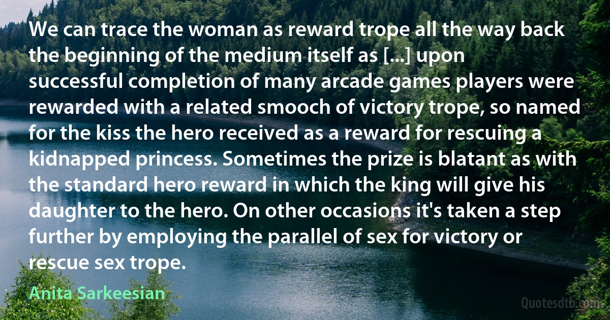 We can trace the woman as reward trope all the way back the beginning of the medium itself as [...] upon successful completion of many arcade games players were rewarded with a related smooch of victory trope, so named for the kiss the hero received as a reward for rescuing a kidnapped princess. Sometimes the prize is blatant as with the standard hero reward in which the king will give his daughter to the hero. On other occasions it's taken a step further by employing the parallel of sex for victory or rescue sex trope. (Anita Sarkeesian)