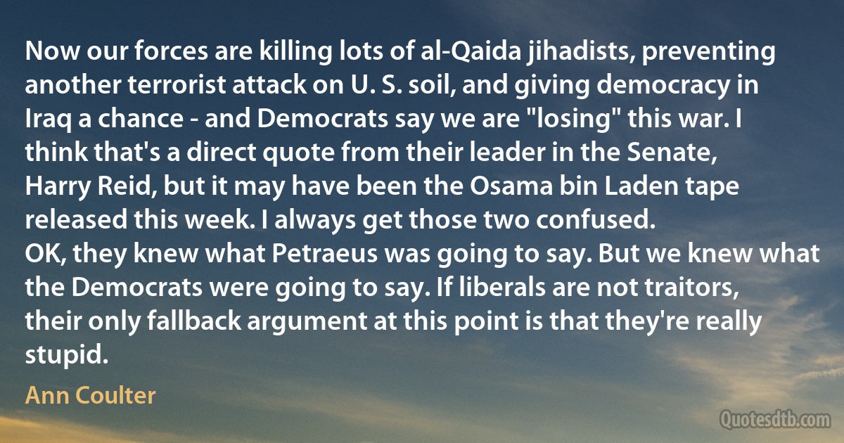 Now our forces are killing lots of al-Qaida jihadists, preventing another terrorist attack on U. S. soil, and giving democracy in Iraq a chance - and Democrats say we are "losing" this war. I think that's a direct quote from their leader in the Senate, Harry Reid, but it may have been the Osama bin Laden tape released this week. I always get those two confused.
OK, they knew what Petraeus was going to say. But we knew what the Democrats were going to say. If liberals are not traitors, their only fallback argument at this point is that they're really stupid. (Ann Coulter)