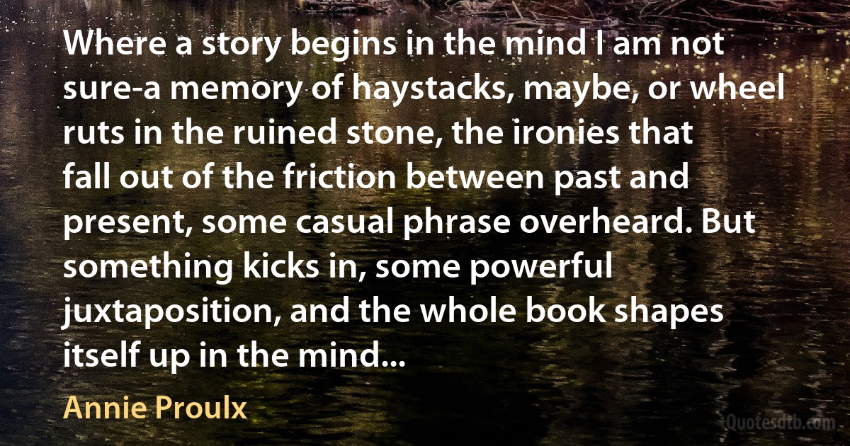 Where a story begins in the mind I am not sure-a memory of haystacks, maybe, or wheel ruts in the ruined stone, the ironies that fall out of the friction between past and present, some casual phrase overheard. But something kicks in, some powerful juxtaposition, and the whole book shapes itself up in the mind... (Annie Proulx)