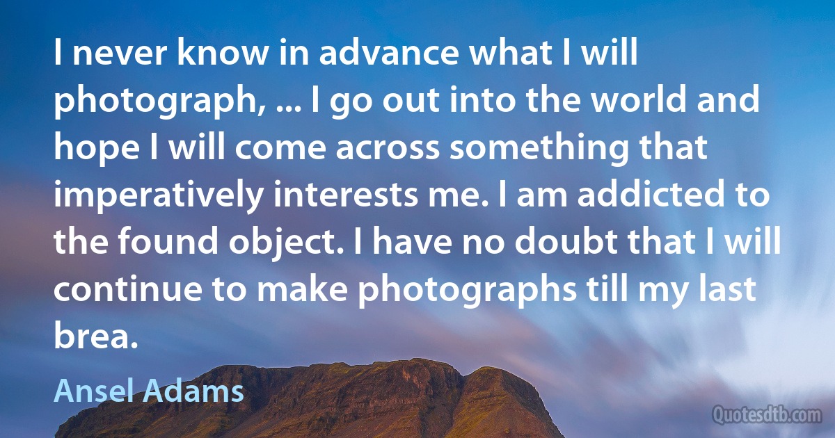 I never know in advance what I will photograph, ... I go out into the world and hope I will come across something that imperatively interests me. I am addicted to the found object. I have no doubt that I will continue to make photographs till my last brea. (Ansel Adams)