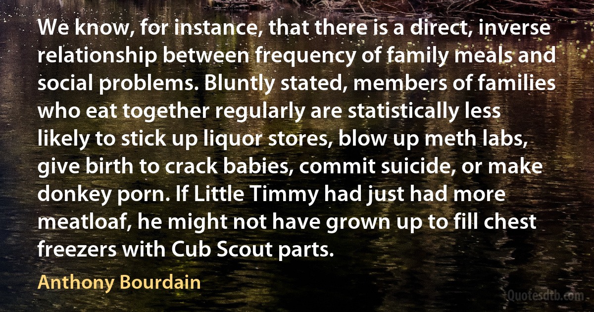 We know, for instance, that there is a direct, inverse relationship between frequency of family meals and social problems. Bluntly stated, members of families who eat together regularly are statistically less likely to stick up liquor stores, blow up meth labs, give birth to crack babies, commit suicide, or make donkey porn. If Little Timmy had just had more meatloaf, he might not have grown up to fill chest freezers with Cub Scout parts. (Anthony Bourdain)