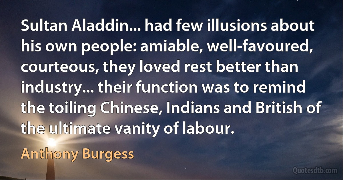 Sultan Aladdin... had few illusions about his own people: amiable, well-favoured, courteous, they loved rest better than industry... their function was to remind the toiling Chinese, Indians and British of the ultimate vanity of labour. (Anthony Burgess)