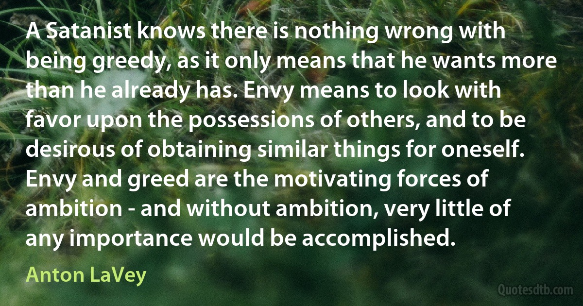 A Satanist knows there is nothing wrong with being greedy, as it only means that he wants more than he already has. Envy means to look with favor upon the possessions of others, and to be desirous of obtaining similar things for oneself. Envy and greed are the motivating forces of ambition - and without ambition, very little of any importance would be accomplished. (Anton LaVey)