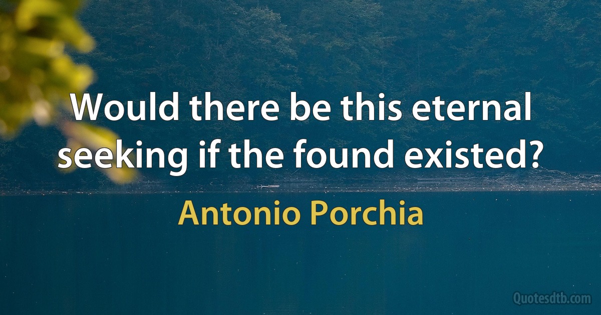 Would there be this eternal seeking if the found existed? (Antonio Porchia)