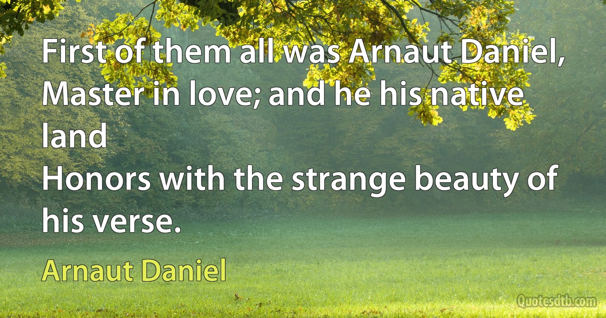 First of them all was Arnaut Daniel,
Master in love; and he his native land
Honors with the strange beauty of his verse. (Arnaut Daniel)