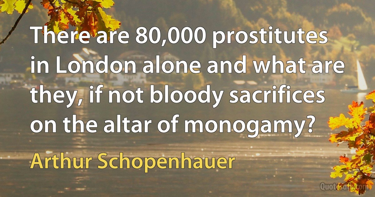 There are 80,000 prostitutes in London alone and what are they, if not bloody sacrifices on the altar of monogamy? (Arthur Schopenhauer)