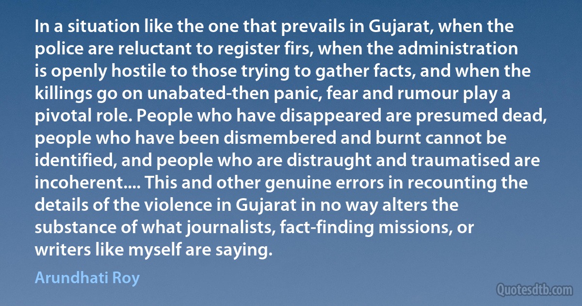 In a situation like the one that prevails in Gujarat, when the police are reluctant to register firs, when the administration is openly hostile to those trying to gather facts, and when the killings go on unabated-then panic, fear and rumour play a pivotal role. People who have disappeared are presumed dead, people who have been dismembered and burnt cannot be identified, and people who are distraught and traumatised are incoherent.... This and other genuine errors in recounting the details of the violence in Gujarat in no way alters the substance of what journalists, fact-finding missions, or writers like myself are saying. (Arundhati Roy)