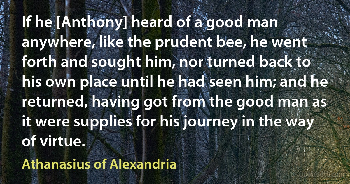 If he [Anthony] heard of a good man anywhere, like the prudent bee, he went forth and sought him, nor turned back to his own place until he had seen him; and he returned, having got from the good man as it were supplies for his journey in the way of virtue. (Athanasius of Alexandria)