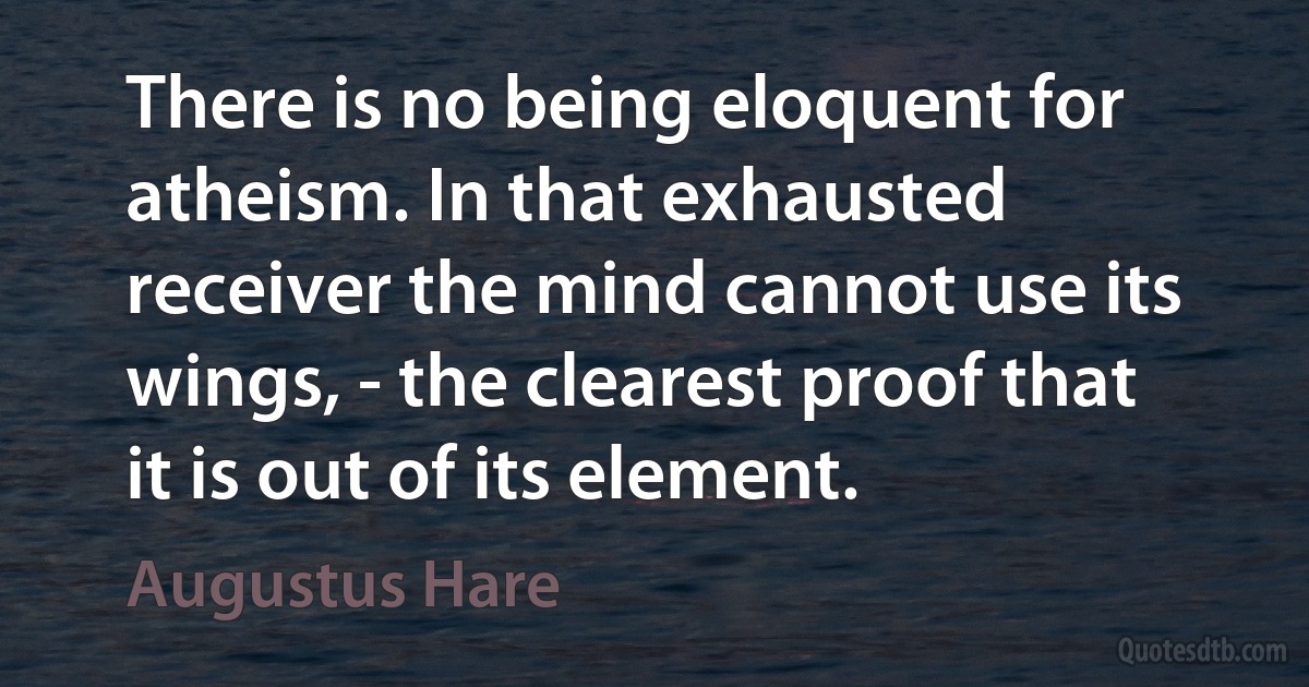 There is no being eloquent for atheism. In that exhausted receiver the mind cannot use its wings, - the clearest proof that it is out of its element. (Augustus Hare)