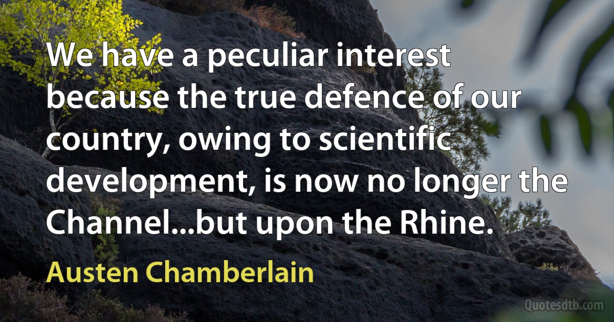 We have a peculiar interest because the true defence of our country, owing to scientific development, is now no longer the Channel...but upon the Rhine. (Austen Chamberlain)