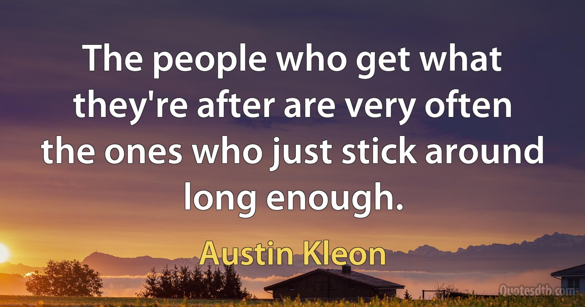 The people who get what they're after are very often the ones who just stick around long enough. (Austin Kleon)