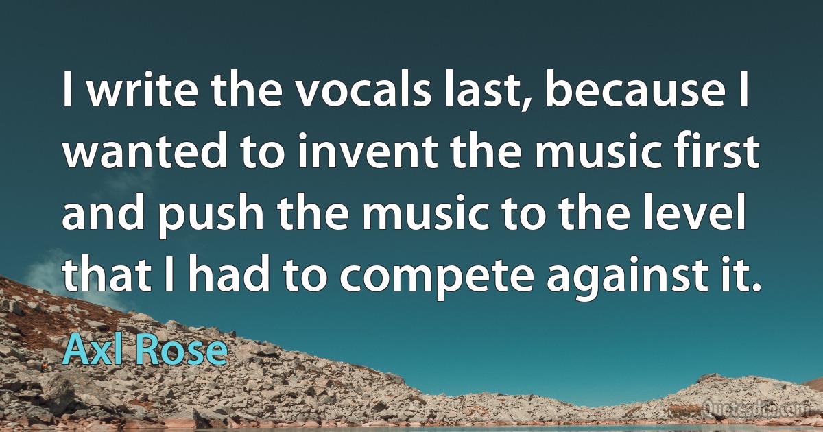 I write the vocals last, because I wanted to invent the music first and push the music to the level that I had to compete against it. (Axl Rose)