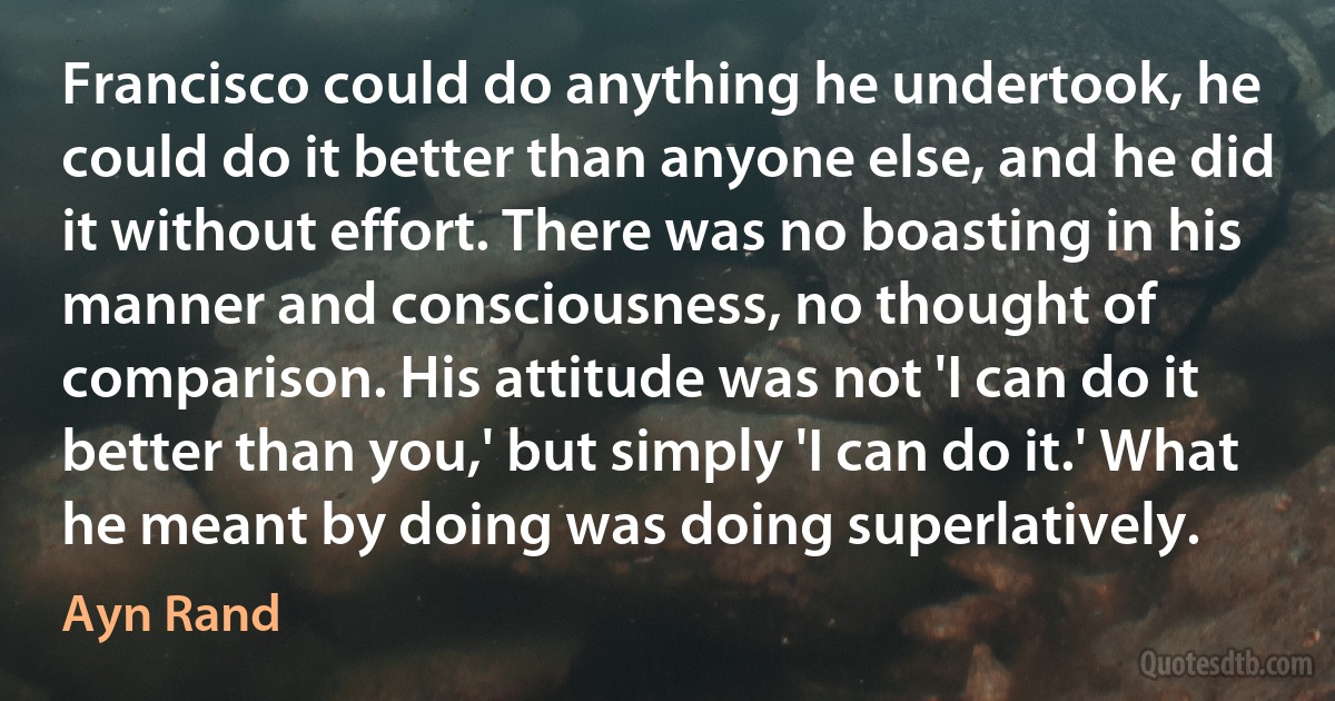 Francisco could do anything he undertook, he could do it better than anyone else, and he did it without effort. There was no boasting in his manner and consciousness, no thought of comparison. His attitude was not 'I can do it better than you,' but simply 'I can do it.' What he meant by doing was doing superlatively. (Ayn Rand)