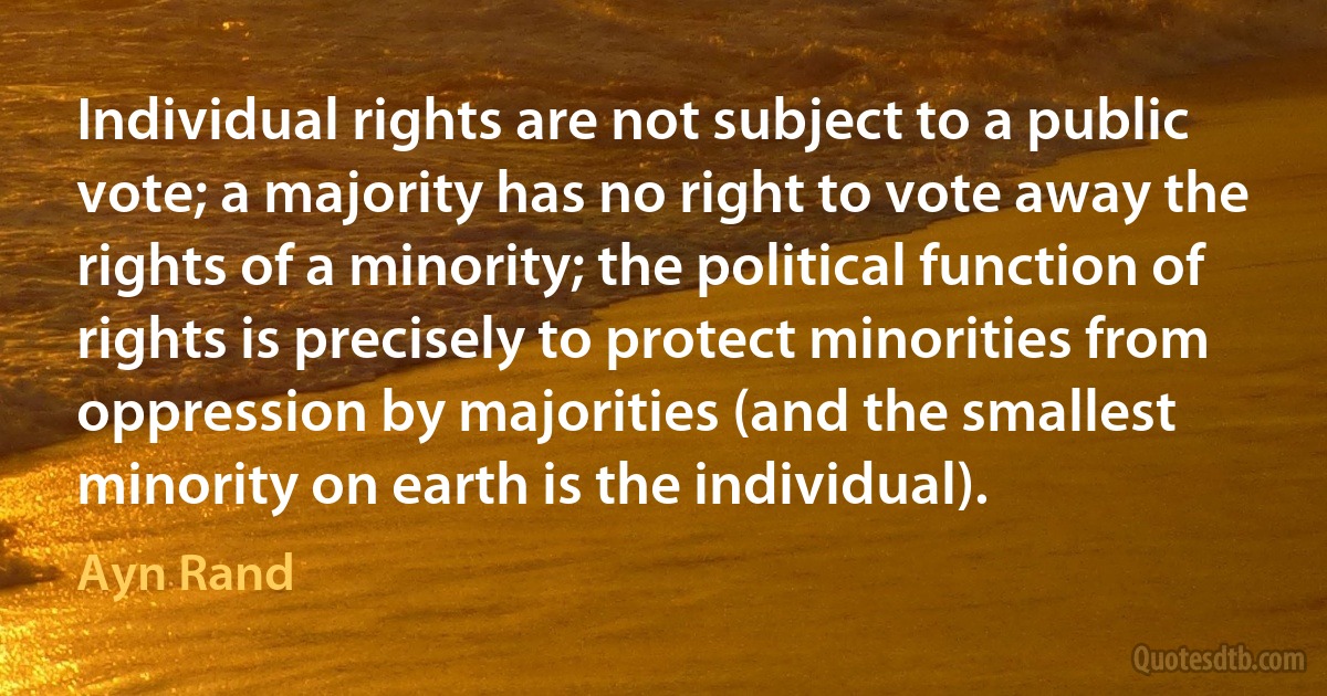 Individual rights are not subject to a public vote; a majority has no right to vote away the rights of a minority; the political function of rights is precisely to protect minorities from oppression by majorities (and the smallest minority on earth is the individual). (Ayn Rand)