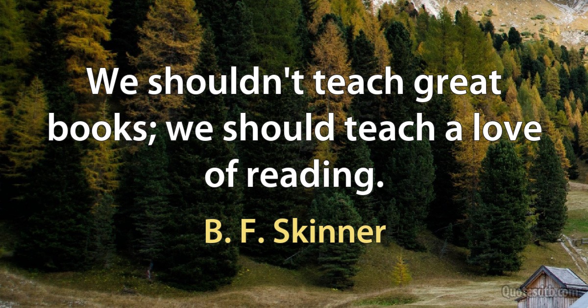 We shouldn't teach great books; we should teach a love of reading. (B. F. Skinner)