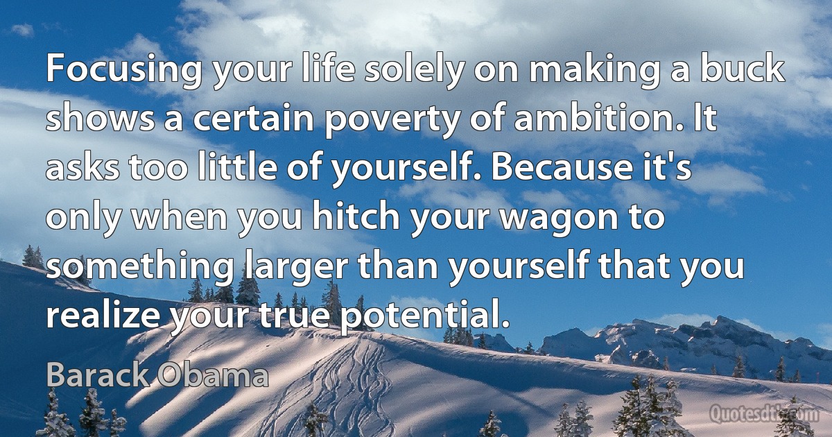 Focusing your life solely on making a buck shows a certain poverty of ambition. It asks too little of yourself. Because it's only when you hitch your wagon to something larger than yourself that you realize your true potential. (Barack Obama)