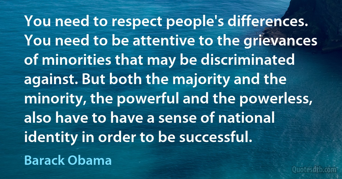 You need to respect people's differences. You need to be attentive to the grievances of minorities that may be discriminated against. But both the majority and the minority, the powerful and the powerless, also have to have a sense of national identity in order to be successful. (Barack Obama)