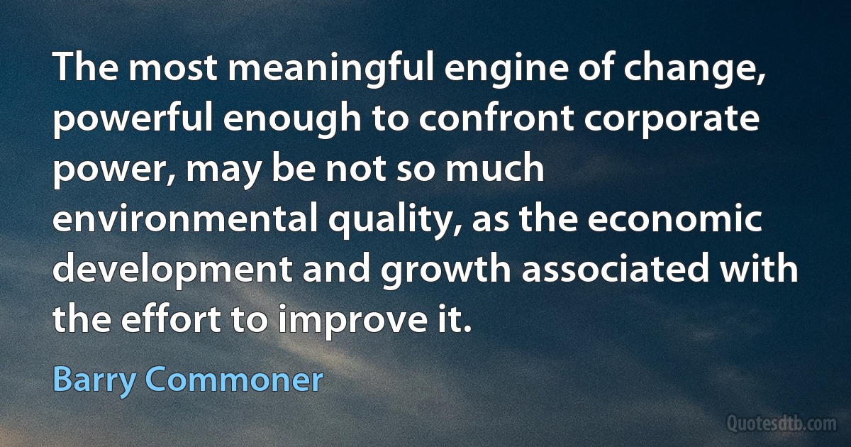 The most meaningful engine of change, powerful enough to confront corporate power, may be not so much environmental quality, as the economic development and growth associated with the effort to improve it. (Barry Commoner)