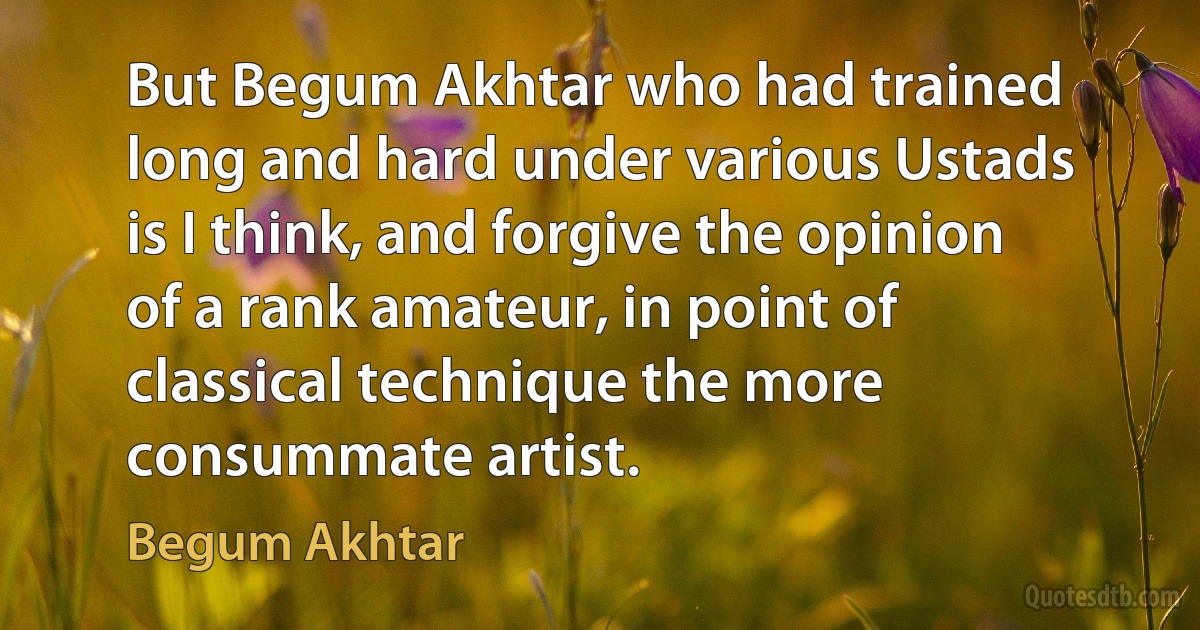 But Begum Akhtar who had trained long and hard under various Ustads is I think, and forgive the opinion of a rank amateur, in point of classical technique the more consummate artist. (Begum Akhtar)