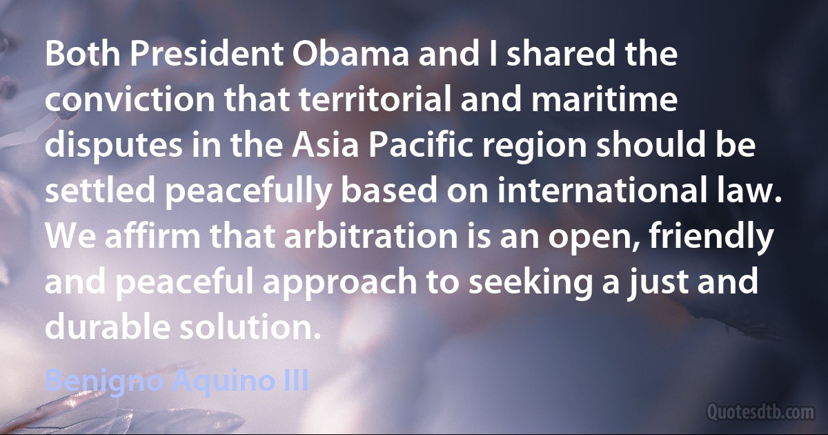 Both President Obama and I shared the conviction that territorial and maritime disputes in the Asia Pacific region should be settled peacefully based on international law. We affirm that arbitration is an open, friendly and peaceful approach to seeking a just and durable solution. (Benigno Aquino III)