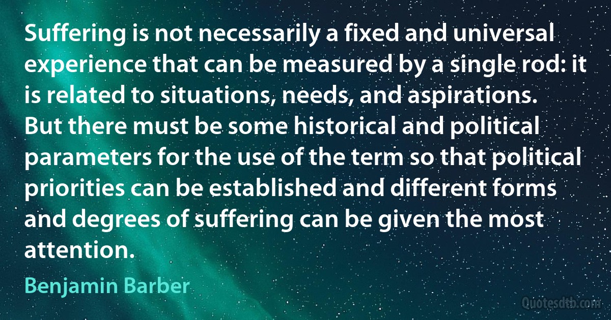 Suffering is not necessarily a fixed and universal experience that can be measured by a single rod: it is related to situations, needs, and aspirations. But there must be some historical and political parameters for the use of the term so that political priorities can be established and different forms and degrees of suffering can be given the most attention. (Benjamin Barber)