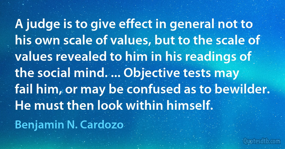 A judge is to give effect in general not to his own scale of values, but to the scale of values revealed to him in his readings of the social mind. ... Objective tests may fail him, or may be confused as to bewilder. He must then look within himself. (Benjamin N. Cardozo)