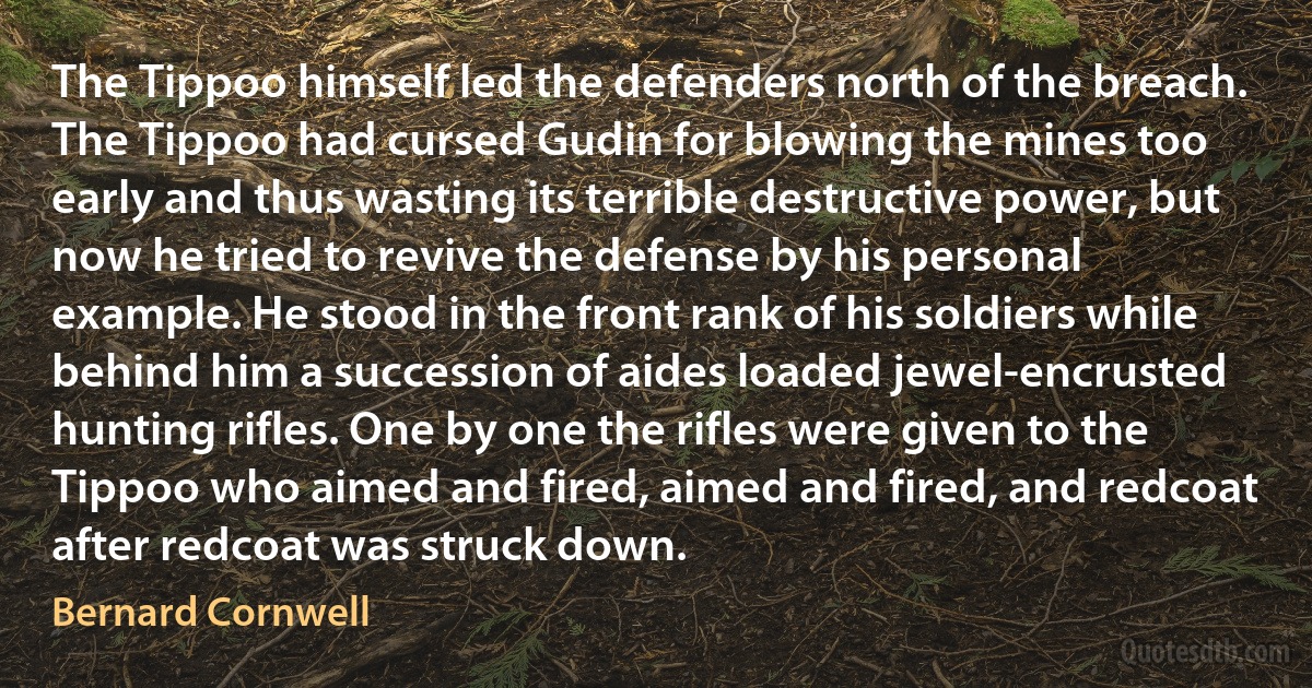 The Tippoo himself led the defenders north of the breach. The Tippoo had cursed Gudin for blowing the mines too early and thus wasting its terrible destructive power, but now he tried to revive the defense by his personal example. He stood in the front rank of his soldiers while behind him a succession of aides loaded jewel-encrusted hunting rifles. One by one the rifles were given to the Tippoo who aimed and fired, aimed and fired, and redcoat after redcoat was struck down. (Bernard Cornwell)