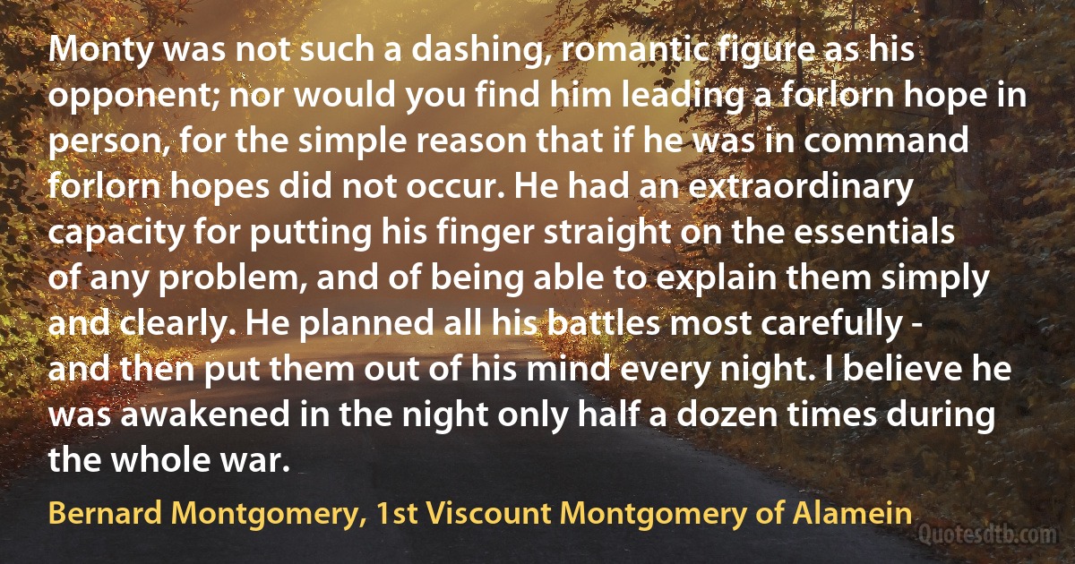 Monty was not such a dashing, romantic figure as his opponent; nor would you find him leading a forlorn hope in person, for the simple reason that if he was in command forlorn hopes did not occur. He had an extraordinary capacity for putting his finger straight on the essentials of any problem, and of being able to explain them simply and clearly. He planned all his battles most carefully - and then put them out of his mind every night. I believe he was awakened in the night only half a dozen times during the whole war. (Bernard Montgomery, 1st Viscount Montgomery of Alamein)