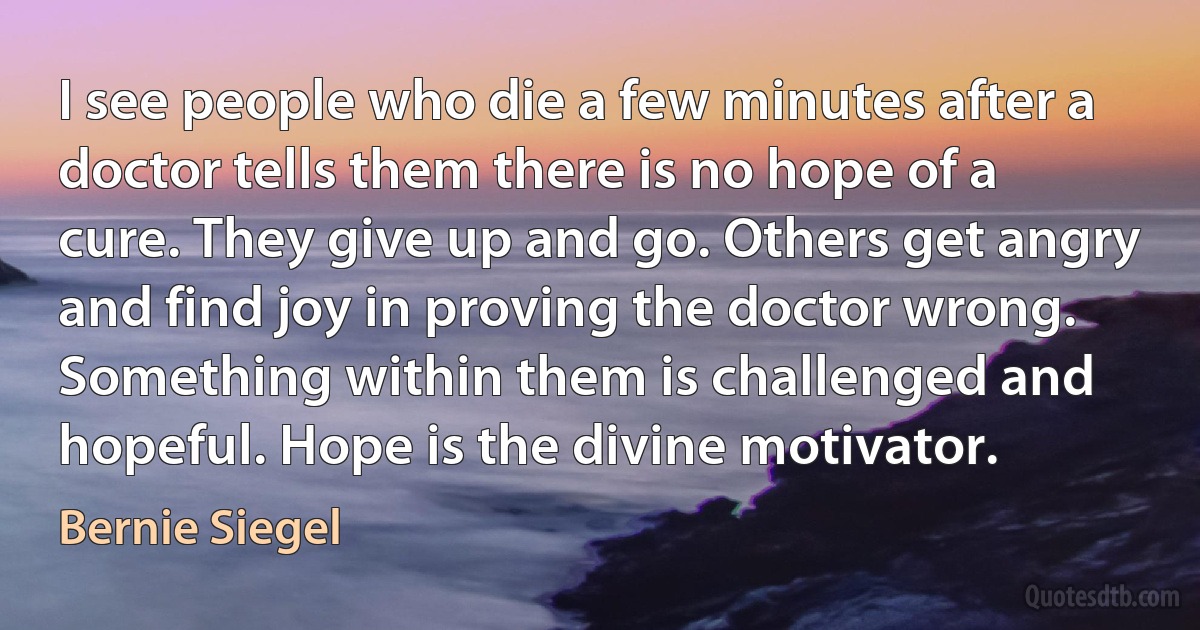 I see people who die a few minutes after a doctor tells them there is no hope of a cure. They give up and go. Others get angry and find joy in proving the doctor wrong. Something within them is challenged and hopeful. Hope is the divine motivator. (Bernie Siegel)