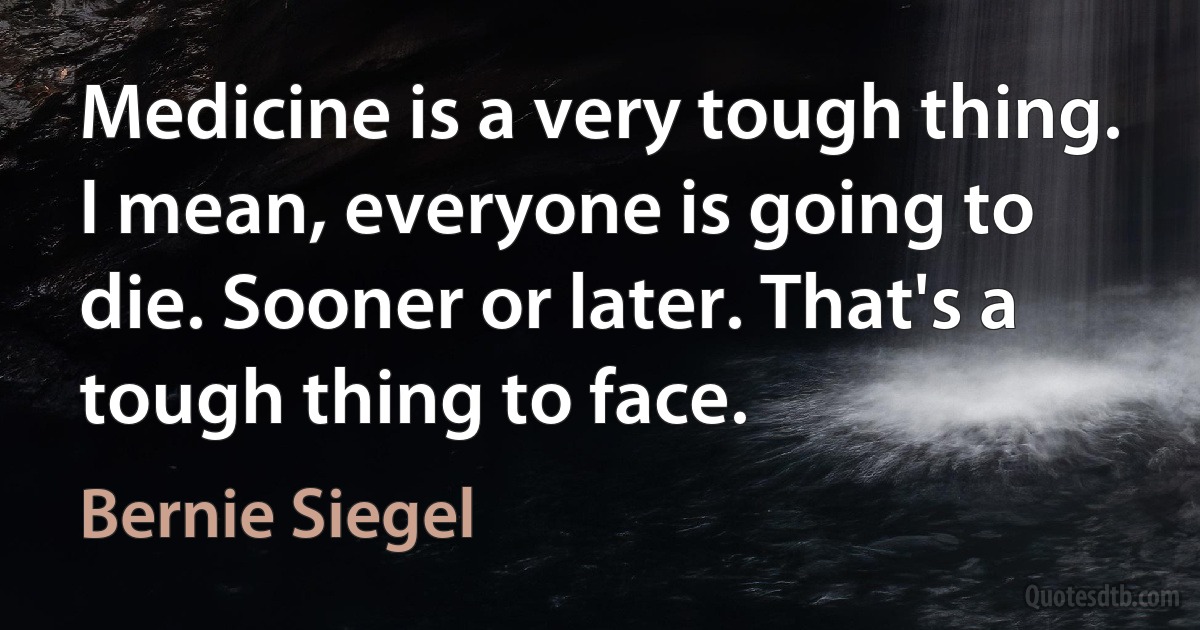 Medicine is a very tough thing. I mean, everyone is going to die. Sooner or later. That's a tough thing to face. (Bernie Siegel)