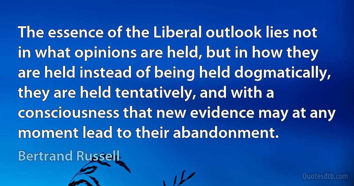 The essence of the Liberal outlook lies not in what opinions are held, but in how they are held instead of being held dogmatically, they are held tentatively, and with a consciousness that new evidence may at any moment lead to their abandonment. (Bertrand Russell)