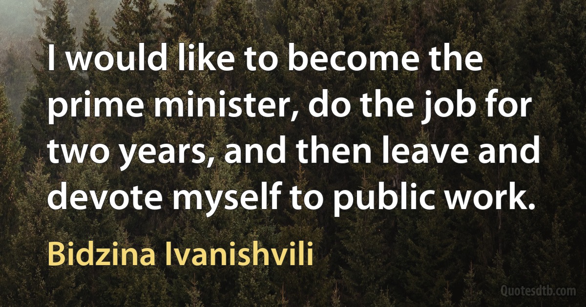 I would like to become the prime minister, do the job for two years, and then leave and devote myself to public work. (Bidzina Ivanishvili)