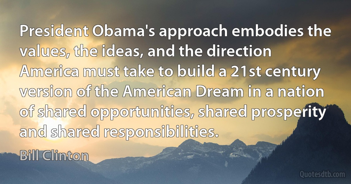 President Obama's approach embodies the values, the ideas, and the direction America must take to build a 21st century version of the American Dream in a nation of shared opportunities, shared prosperity and shared responsibilities. (Bill Clinton)