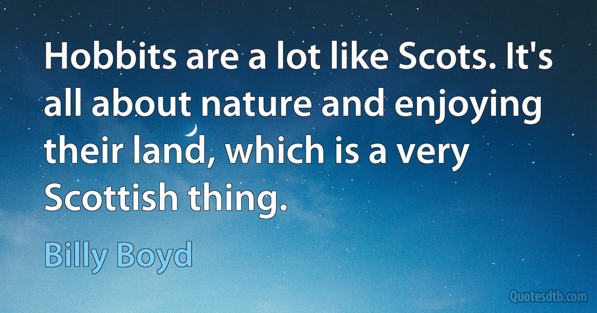 Hobbits are a lot like Scots. It's all about nature and enjoying their land, which is a very Scottish thing. (Billy Boyd)