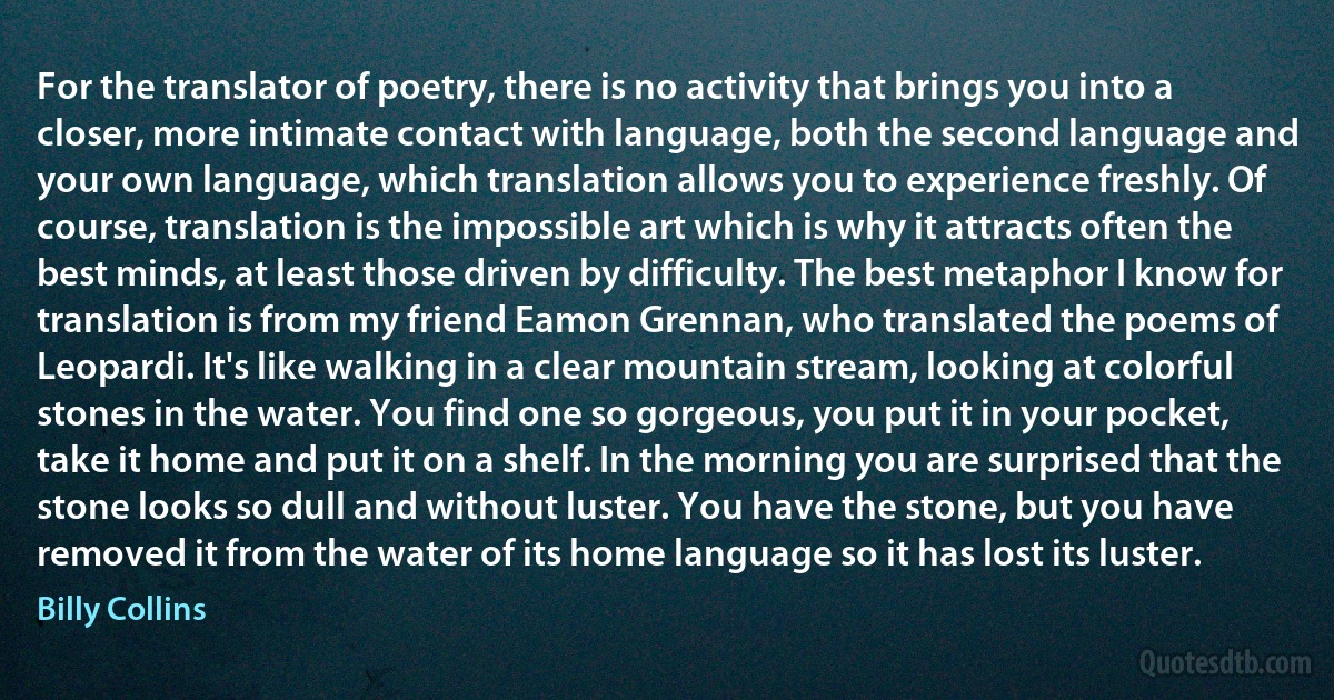 For the translator of poetry, there is no activity that brings you into a closer, more intimate contact with language, both the second language and your own language, which translation allows you to experience freshly. Of course, translation is the impossible art which is why it attracts often the best minds, at least those driven by difficulty. The best metaphor I know for translation is from my friend Eamon Grennan, who translated the poems of Leopardi. It's like walking in a clear mountain stream, looking at colorful stones in the water. You find one so gorgeous, you put it in your pocket, take it home and put it on a shelf. In the morning you are surprised that the stone looks so dull and without luster. You have the stone, but you have removed it from the water of its home language so it has lost its luster. (Billy Collins)