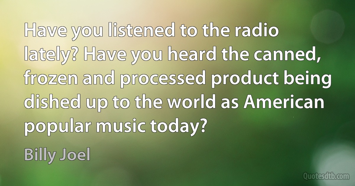 Have you listened to the radio lately? Have you heard the canned, frozen and processed product being dished up to the world as American popular music today? (Billy Joel)