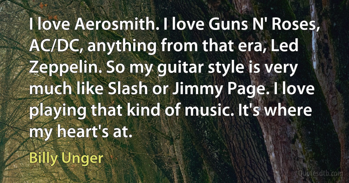 I love Aerosmith. I love Guns N' Roses, AC/DC, anything from that era, Led Zeppelin. So my guitar style is very much like Slash or Jimmy Page. I love playing that kind of music. It's where my heart's at. (Billy Unger)