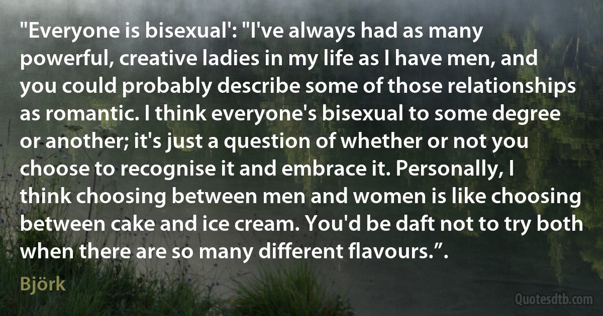 "Everyone is bisexual': "I've always had as many powerful, creative ladies in my life as I have men, and you could probably describe some of those relationships as romantic. I think everyone's bisexual to some degree or another; it's just a question of whether or not you choose to recognise it and embrace it. Personally, I think choosing between men and women is like choosing between cake and ice cream. You'd be daft not to try both when there are so many different flavours.”. (Björk)