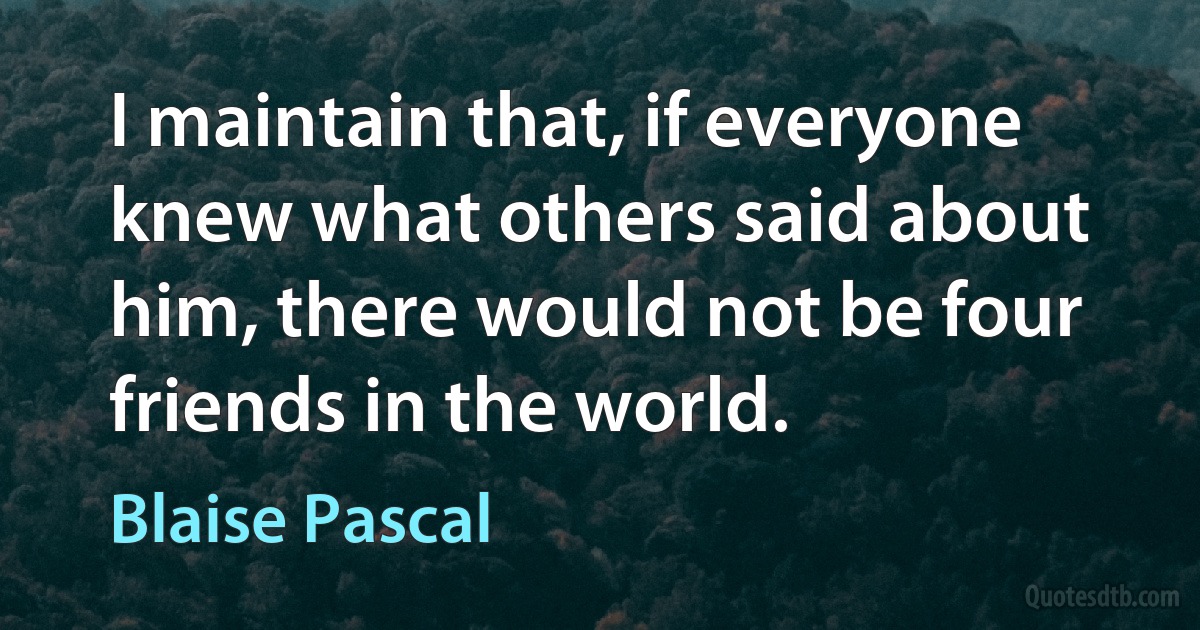 I maintain that, if everyone knew what others said about him, there would not be four friends in the world. (Blaise Pascal)