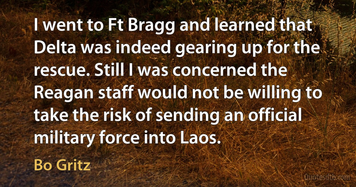 I went to Ft Bragg and learned that Delta was indeed gearing up for the rescue. Still I was concerned the Reagan staff would not be willing to take the risk of sending an official military force into Laos. (Bo Gritz)