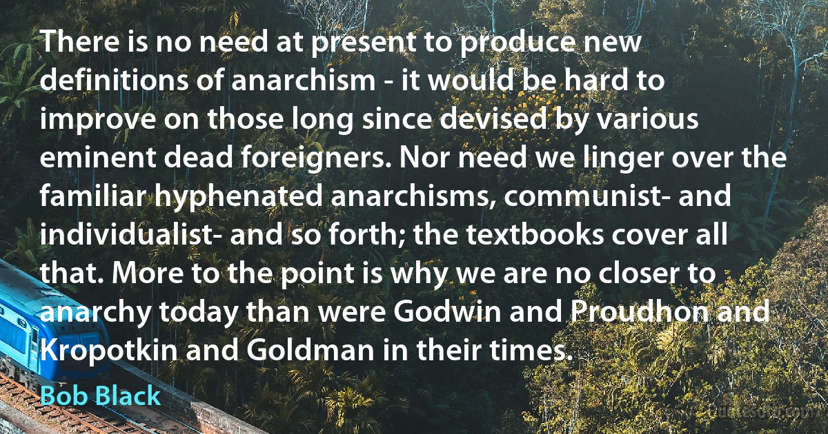 There is no need at present to produce new definitions of anarchism - it would be hard to improve on those long since devised by various eminent dead foreigners. Nor need we linger over the familiar hyphenated anarchisms, communist- and individualist- and so forth; the textbooks cover all that. More to the point is why we are no closer to anarchy today than were Godwin and Proudhon and Kropotkin and Goldman in their times. (Bob Black)