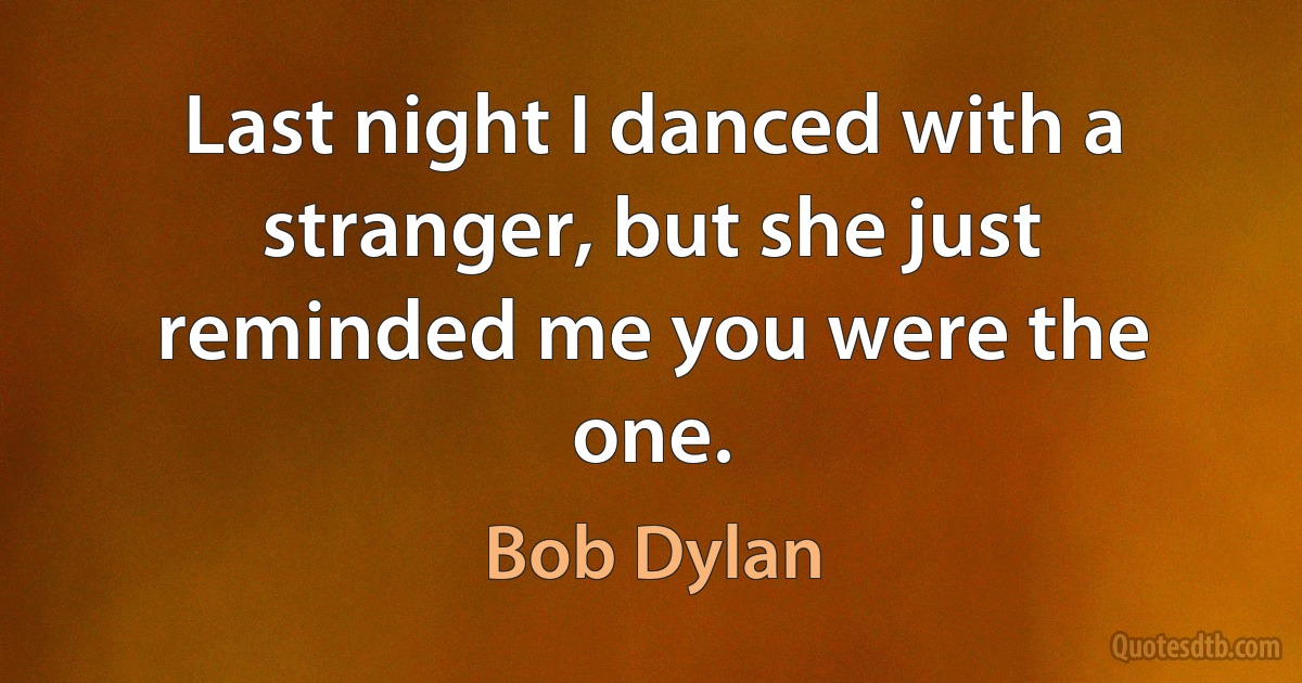 Last night I danced with a stranger, but she just reminded me you were the one. (Bob Dylan)